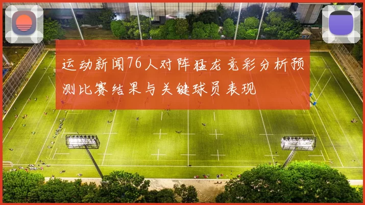 运动新闻76人对阵猛龙竞彩分析预测比赛结果与关键球员表现