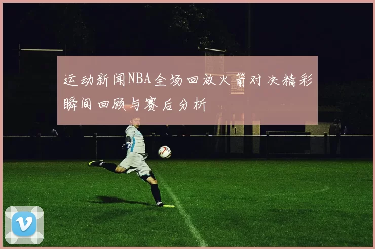 运动新闻NBA全场回放火箭对决精彩瞬间回顾与赛后分析