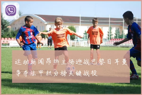 运动新闻昂热主场迎战巴黎日耳曼争夺法甲积分榜关键战役