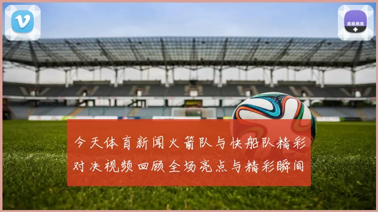 今天体育新闻火箭队与快船队精彩对决视频回顾全场亮点与精彩瞬间一网打尽