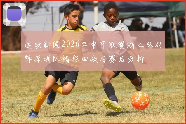 运动新闻2026年中甲联赛浙江队对阵深圳队精彩回顾与赛后分析