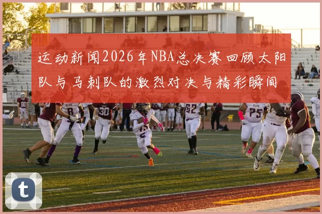运动新闻2026年NBA总决赛回顾太阳队与马刺队的激烈对决与精彩瞬间分析