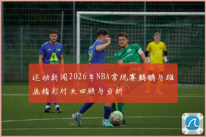 运动新闻2026年NBA常规赛鹈鹕与雄鹿精彩对决回顾与分析