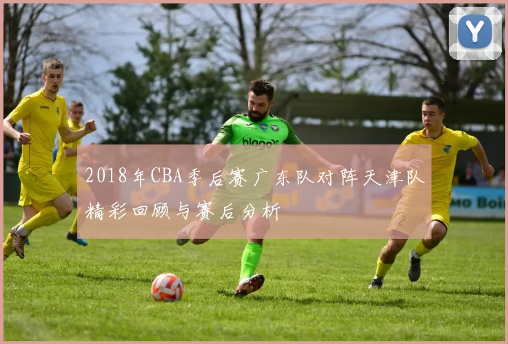 2018年CBA季后赛广东队对阵天津队精彩回顾与赛后分析