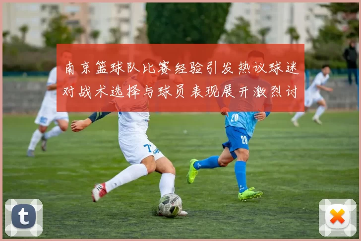 南京篮球队比赛经验引发热议球迷对战术选择与球员表现展开激烈讨论